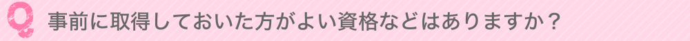 事前に取得しておいた方がよい資格などはありますか？